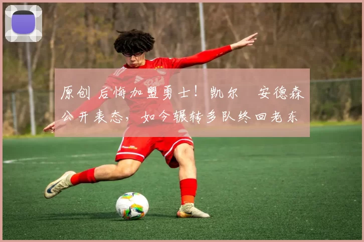 原创 后悔加盟勇士！凯尔・安德森公开表态，如今辗转多队终回老东家