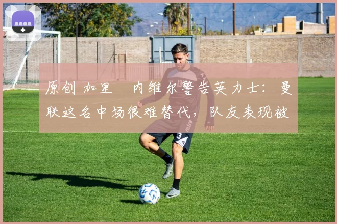 原创 加里・内维尔警告英力士：曼联这名中场很难替代，队友表现被赞 “离谱”