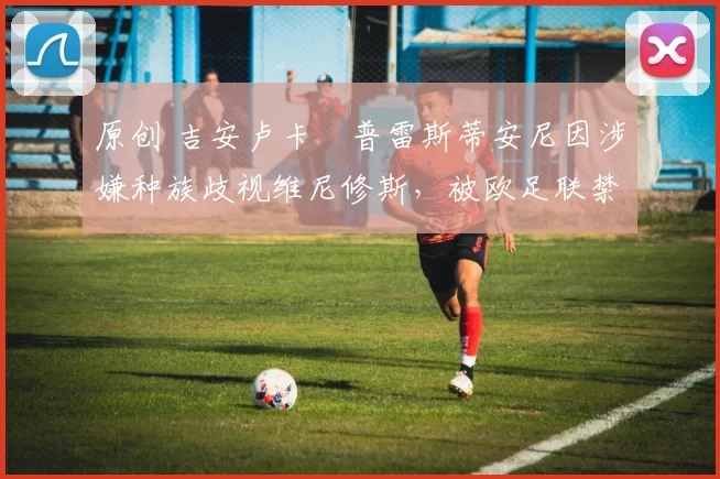 原创 吉安卢卡・普雷斯蒂安尼因涉嫌种族歧视维尼修斯，被欧足联禁赛