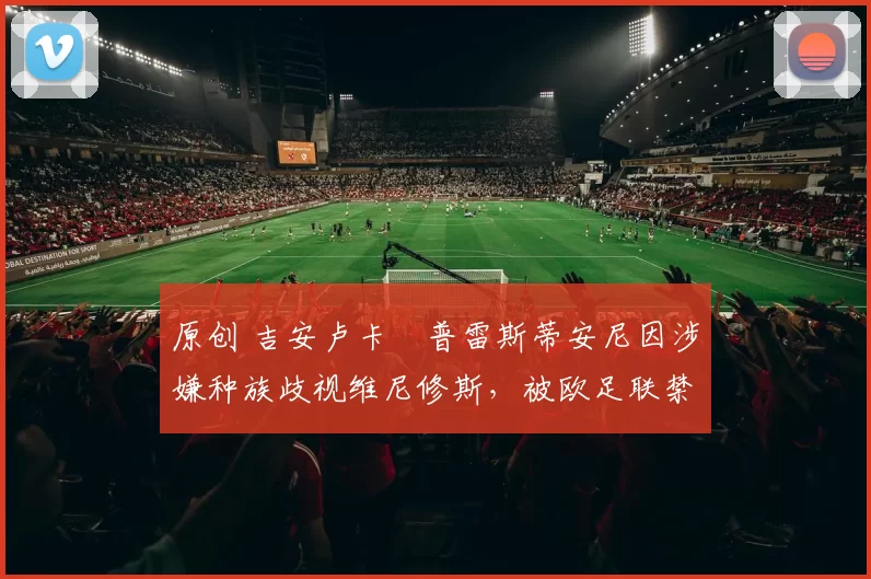 原创 吉安卢卡・普雷斯蒂安尼因涉嫌种族歧视维尼修斯，被欧足联禁赛