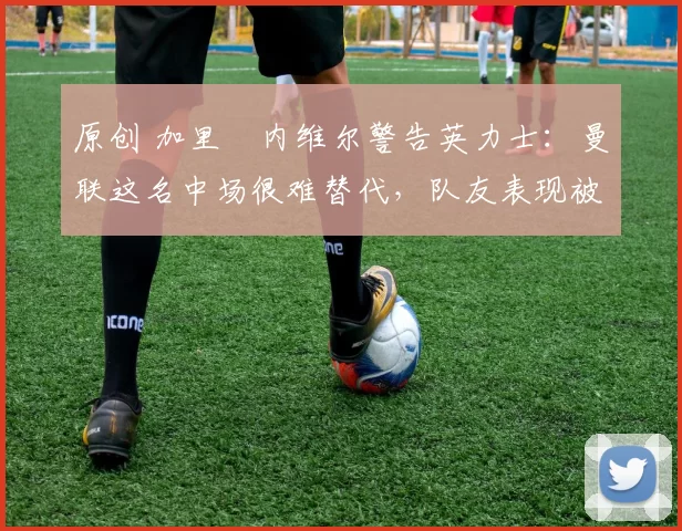 原创 加里・内维尔警告英力士：曼联这名中场很难替代，队友表现被赞 “离谱”