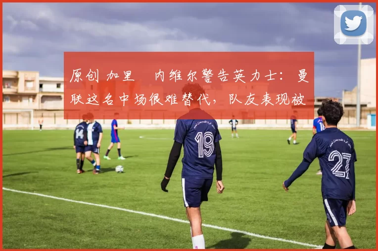 原创 加里・内维尔警告英力士：曼联这名中场很难替代，队友表现被赞 “离谱”