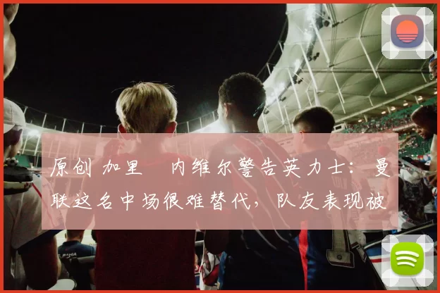 原创 加里・内维尔警告英力士:曼联这名中场很难替代,队友表现被赞 “离谱”