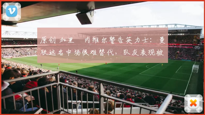 原创 加里・内维尔警告英力士：曼联这名中场很难替代，队友表现被赞 “离谱”