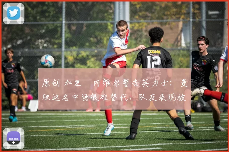原创 加里・内维尔警告英力士：曼联这名中场很难替代，队友表现被赞 “离谱”