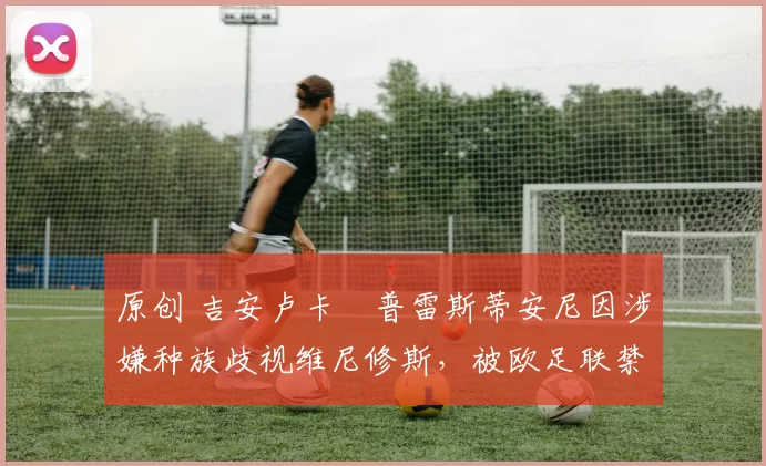 原创 吉安卢卡・普雷斯蒂安尼因涉嫌种族歧视维尼修斯，被欧足联禁赛