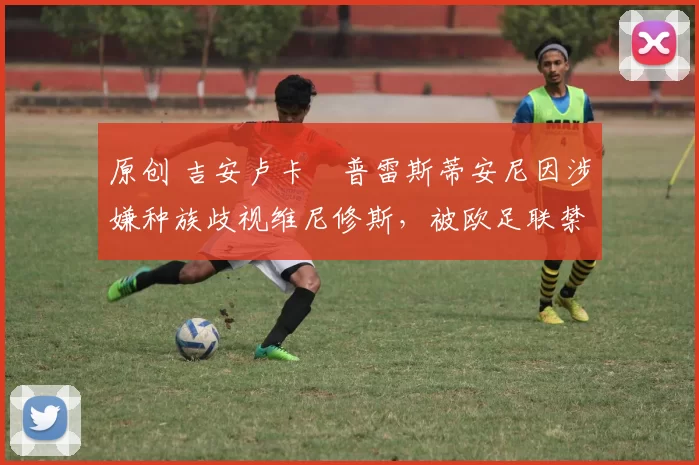 原创 吉安卢卡・普雷斯蒂安尼因涉嫌种族歧视维尼修斯,被欧足联禁赛