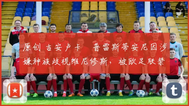 原创 吉安卢卡・普雷斯蒂安尼因涉嫌种族歧视维尼修斯，被欧足联禁赛