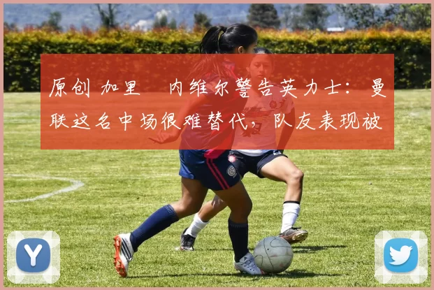 原创 加里・内维尔警告英力士:曼联这名中场很难替代,队友表现被赞 “离谱”