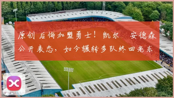 原创 后悔加盟勇士！凯尔・安德森公开表态，如今辗转多队终回老东家