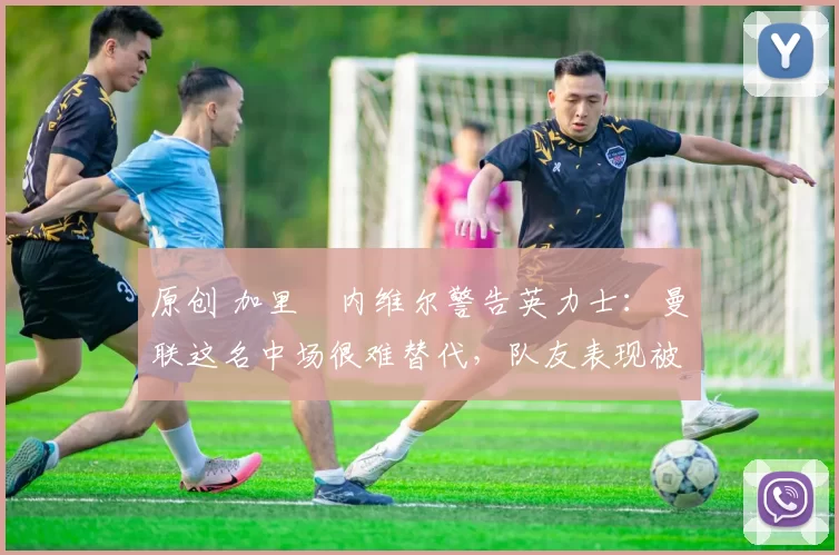 原创 加里・内维尔警告英力士：曼联这名中场很难替代，队友表现被赞 “离谱”