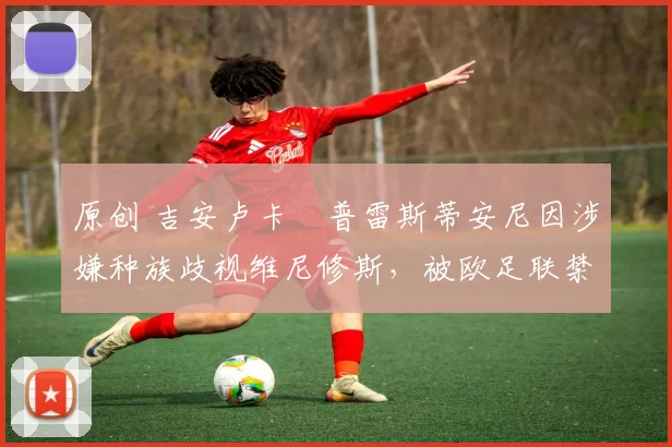 原创 吉安卢卡・普雷斯蒂安尼因涉嫌种族歧视维尼修斯，被欧足联禁赛