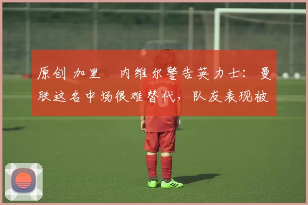 原创 加里・内维尔警告英力士：曼联这名中场很难替代，队友表现被赞 “离谱”