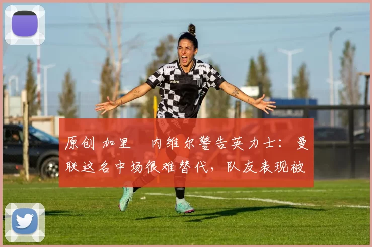 原创 加里・内维尔警告英力士：曼联这名中场很难替代，队友表现被赞 “离谱”