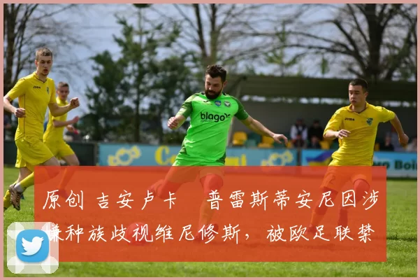 原创 吉安卢卡・普雷斯蒂安尼因涉嫌种族歧视维尼修斯，被欧足联禁赛