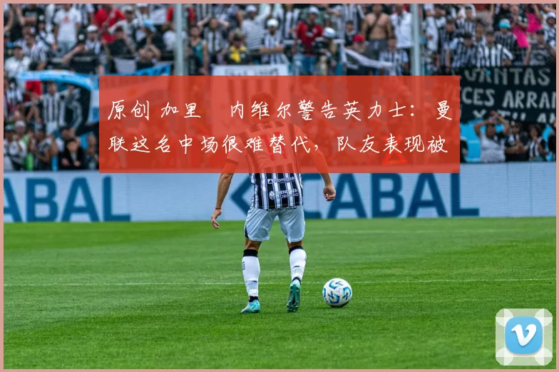 原创 加里・内维尔警告英力士：曼联这名中场很难替代，队友表现被赞 “离谱”