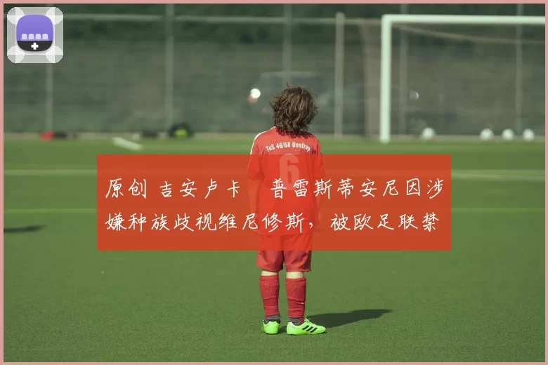 原创 吉安卢卡・普雷斯蒂安尼因涉嫌种族歧视维尼修斯，被欧足联禁赛