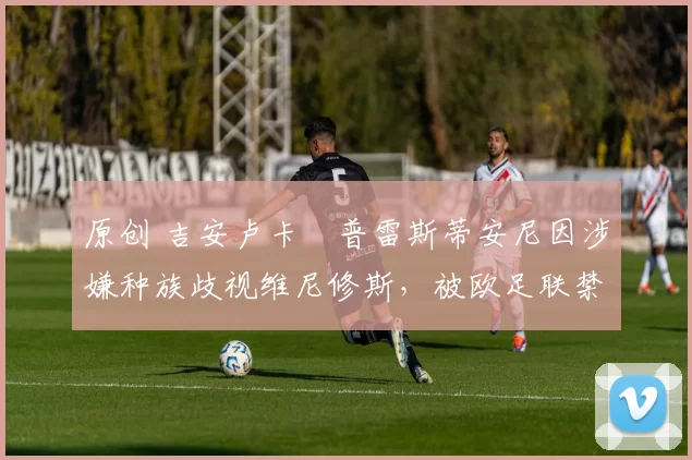 原创 吉安卢卡・普雷斯蒂安尼因涉嫌种族歧视维尼修斯,被欧足联禁赛