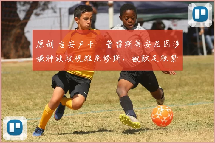 原创 吉安卢卡・普雷斯蒂安尼因涉嫌种族歧视维尼修斯，被欧足联禁赛