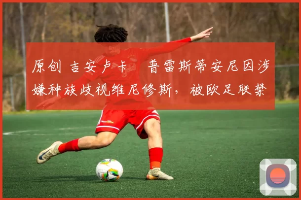 原创 吉安卢卡・普雷斯蒂安尼因涉嫌种族歧视维尼修斯，被欧足联禁赛