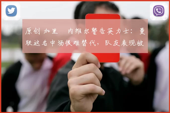 原创 加里・内维尔警告英力士：曼联这名中场很难替代，队友表现被赞 “离谱”