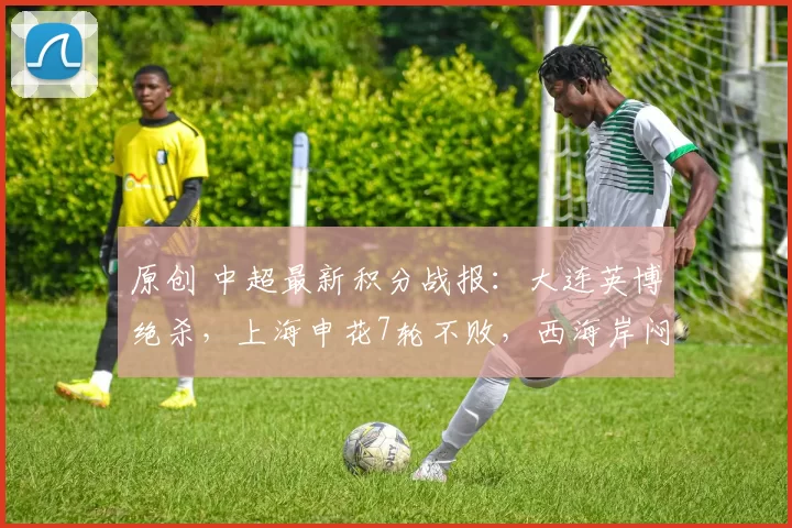 原创 中超最新积分战报：大连英博绝杀，上海申花7轮不败，西海岸闷平