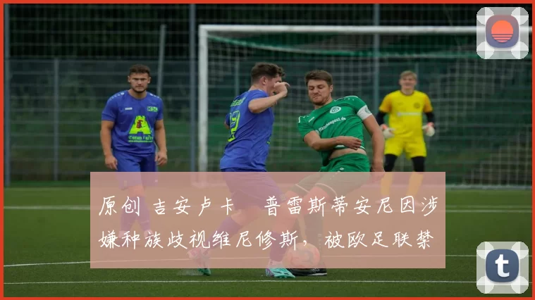 原创 吉安卢卡・普雷斯蒂安尼因涉嫌种族歧视维尼修斯，被欧足联禁赛