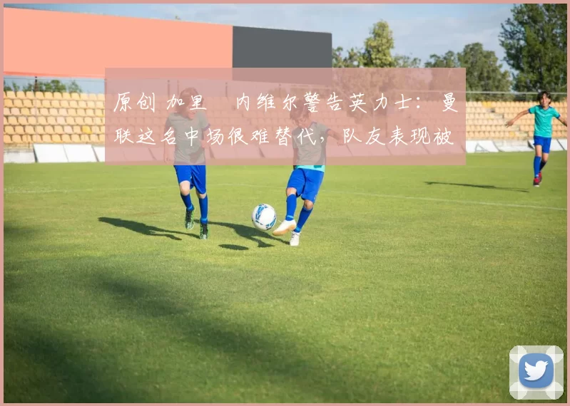 原创 加里・内维尔警告英力士:曼联这名中场很难替代,队友表现被赞 “离谱”