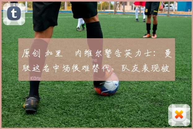 原创 加里・内维尔警告英力士：曼联这名中场很难替代，队友表现被赞 “离谱”