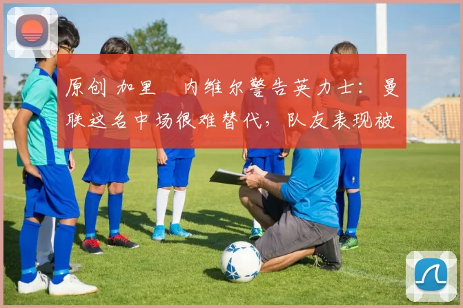 原创 加里・内维尔警告英力士:曼联这名中场很难替代,队友表现被赞 “离谱”