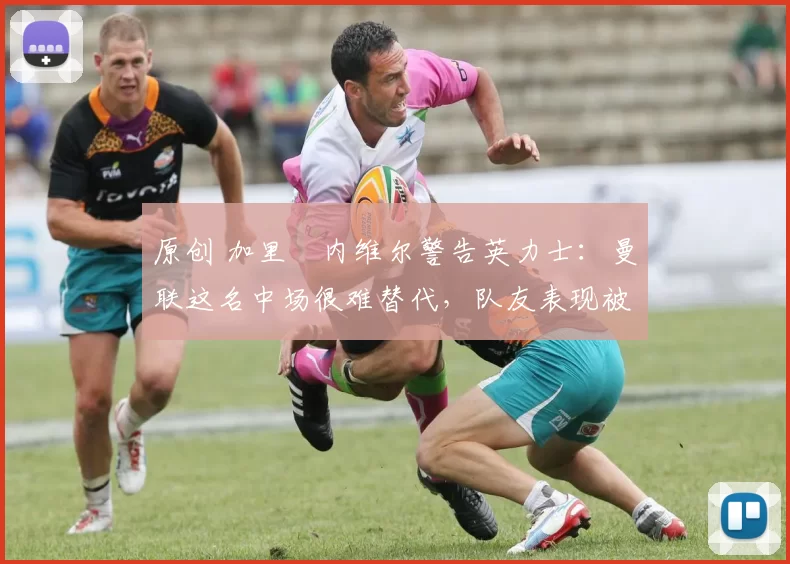 原创 加里・内维尔警告英力士：曼联这名中场很难替代，队友表现被赞 “离谱”