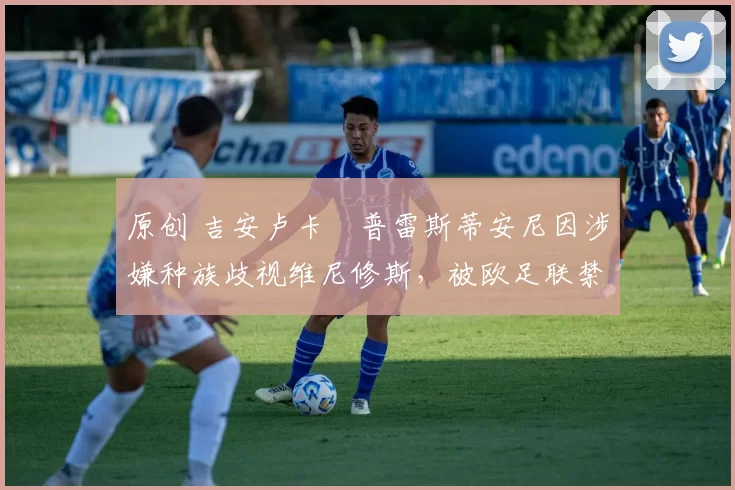 原创 吉安卢卡・普雷斯蒂安尼因涉嫌种族歧视维尼修斯,被欧足联禁赛