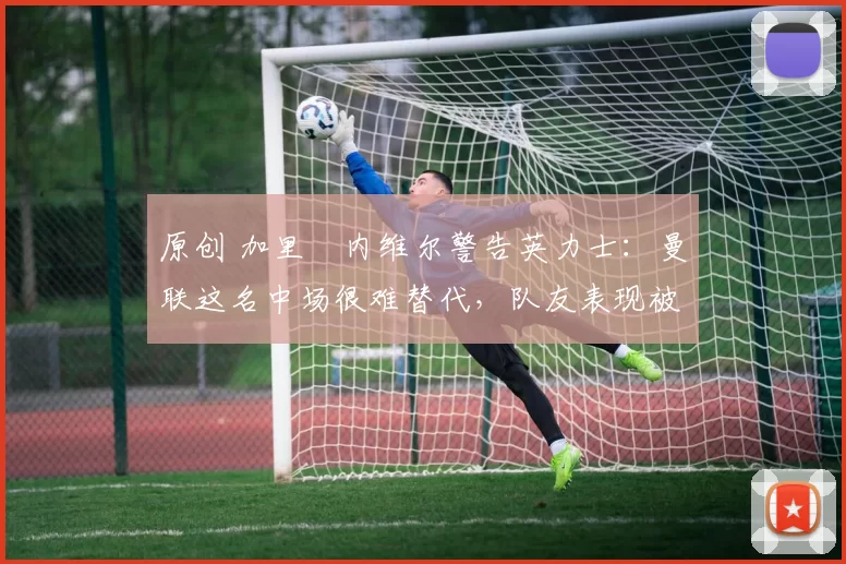原创 加里・内维尔警告英力士：曼联这名中场很难替代，队友表现被赞 “离谱”
