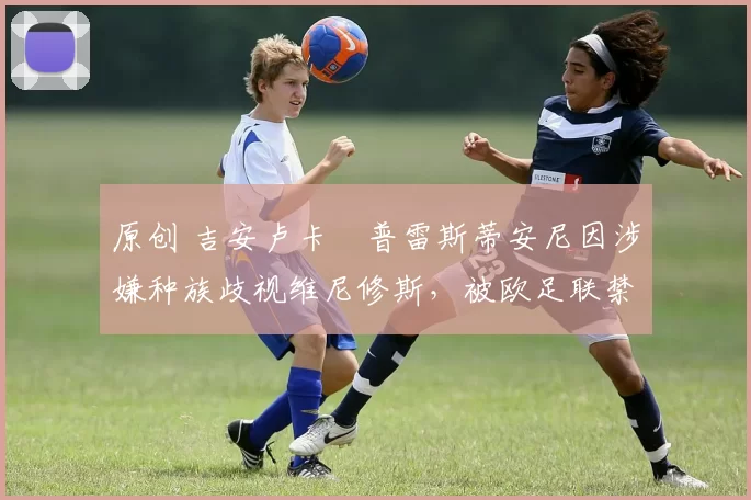原创 吉安卢卡・普雷斯蒂安尼因涉嫌种族歧视维尼修斯，被欧足联禁赛