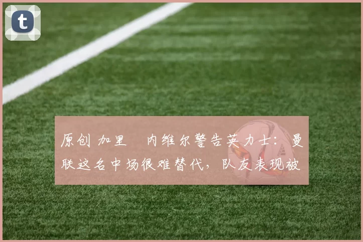 原创 加里・内维尔警告英力士:曼联这名中场很难替代,队友表现被赞 “离谱”