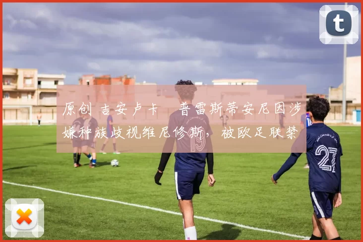 原创 吉安卢卡・普雷斯蒂安尼因涉嫌种族歧视维尼修斯，被欧足联禁赛