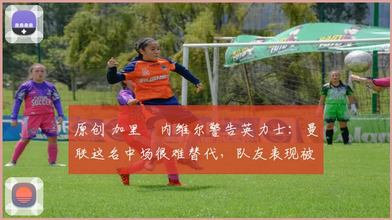 原创 加里・内维尔警告英力士：曼联这名中场很难替代，队友表现被赞 “离谱”