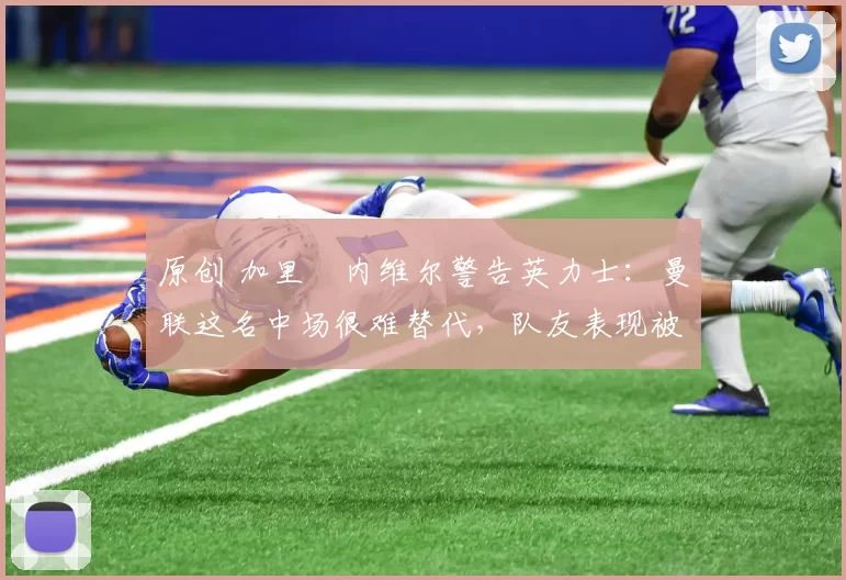 原创 加里・内维尔警告英力士：曼联这名中场很难替代，队友表现被赞 “离谱”