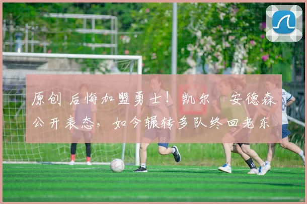 原创 后悔加盟勇士！凯尔・安德森公开表态，如今辗转多队终回老东家