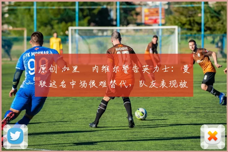 原创 加里・内维尔警告英力士：曼联这名中场很难替代，队友表现被赞 “离谱”