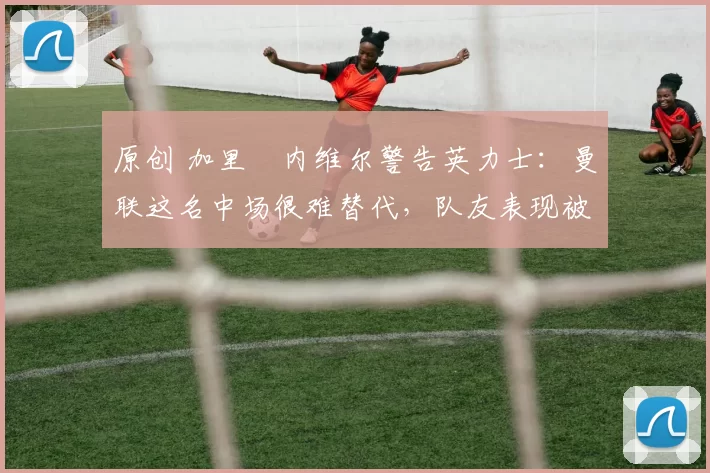 原创 加里・内维尔警告英力士:曼联这名中场很难替代,队友表现被赞 “离谱”