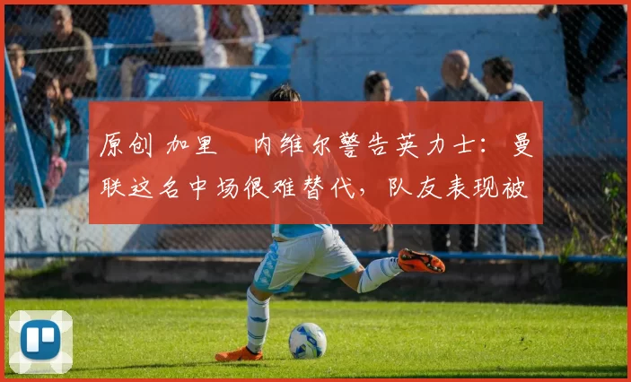 原创 加里・内维尔警告英力士：曼联这名中场很难替代，队友表现被赞 “离谱”