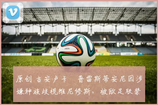 原创 吉安卢卡・普雷斯蒂安尼因涉嫌种族歧视维尼修斯，被欧足联禁赛