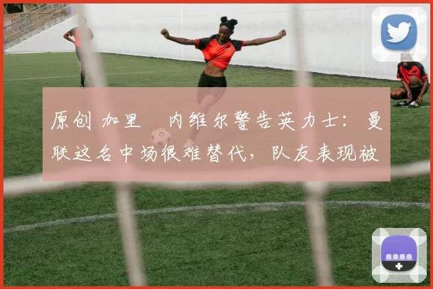 原创 加里・内维尔警告英力士：曼联这名中场很难替代，队友表现被赞 “离谱”