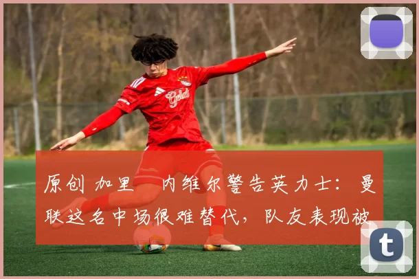 原创 加里・内维尔警告英力士：曼联这名中场很难替代，队友表现被赞 “离谱”