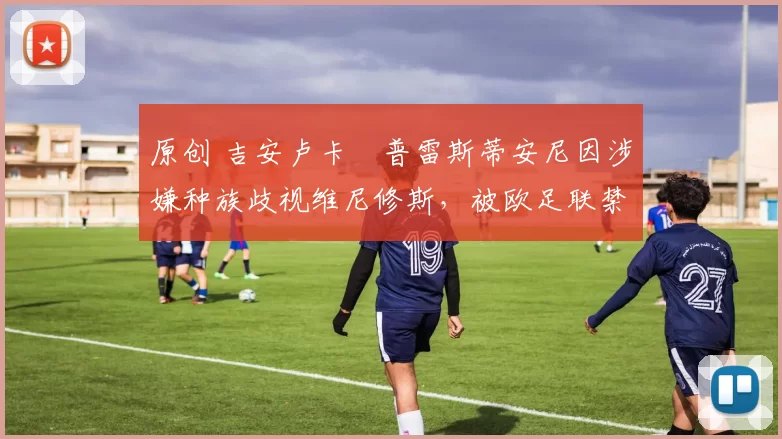 原创 吉安卢卡・普雷斯蒂安尼因涉嫌种族歧视维尼修斯，被欧足联禁赛