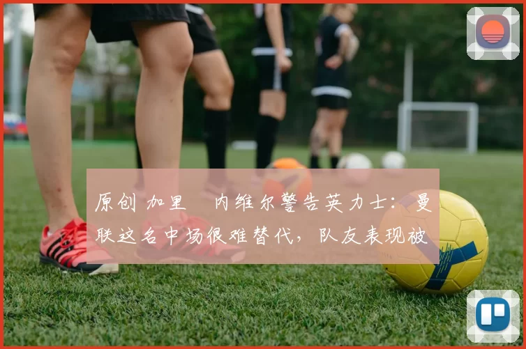 原创 加里・内维尔警告英力士：曼联这名中场很难替代，队友表现被赞 “离谱”