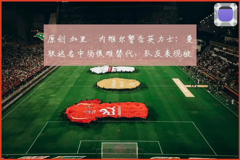 原创 加里・内维尔警告英力士：曼联这名中场很难替代，队友表现被赞 “离谱”