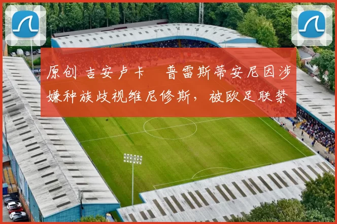 原创 吉安卢卡・普雷斯蒂安尼因涉嫌种族歧视维尼修斯,被欧足联禁赛