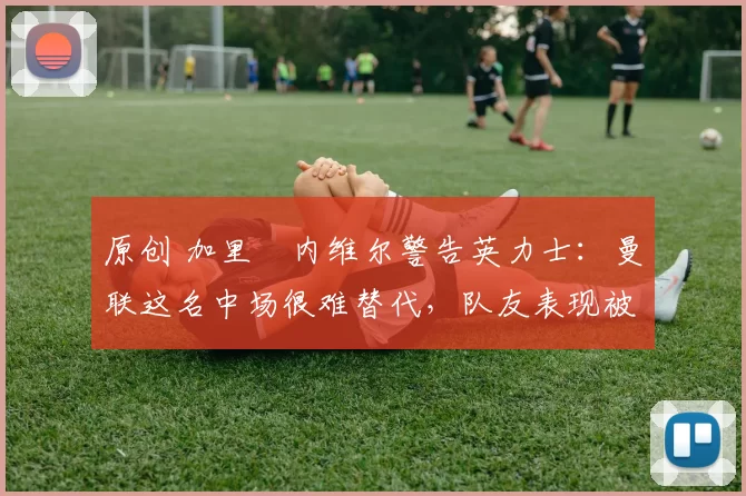 原创 加里・内维尔警告英力士：曼联这名中场很难替代，队友表现被赞 “离谱”